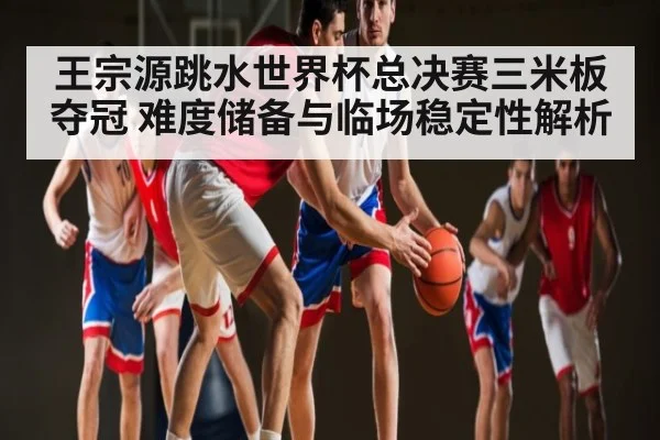 王宗源跳水世界杯总决赛三米板夺冠 难度储备与临场稳定性解析 | kaiyun